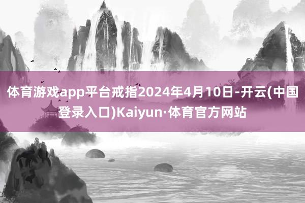 体育游戏app平台戒指2024年4月10日-开云(中国登录入口)Kaiyun·体育官方网站