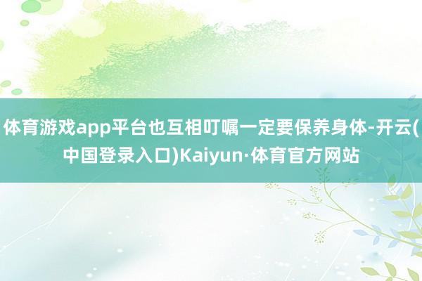 体育游戏app平台也互相叮嘱一定要保养身体-开云(中国登录入口)Kaiyun·体育官方网站