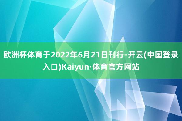 欧洲杯体育于2022年6月21日刊行-开云(中国登录入口)Kaiyun·体育官方网站