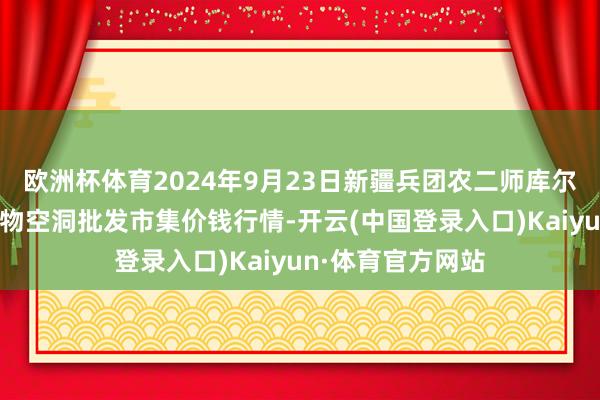 欧洲杯体育2024年9月23日新疆兵团农二师库尔勒市孔雀农副产物空洞批发市集价钱行情-开云(中国登录入口)Kaiyun·体育官方网站