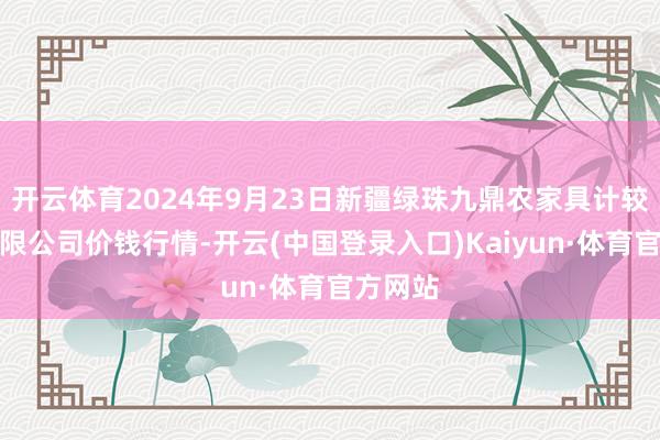 开云体育2024年9月23日新疆绿珠九鼎农家具计较经管有限公司价钱行情-开云(中国登录入口)Kaiyun·体育官方网站