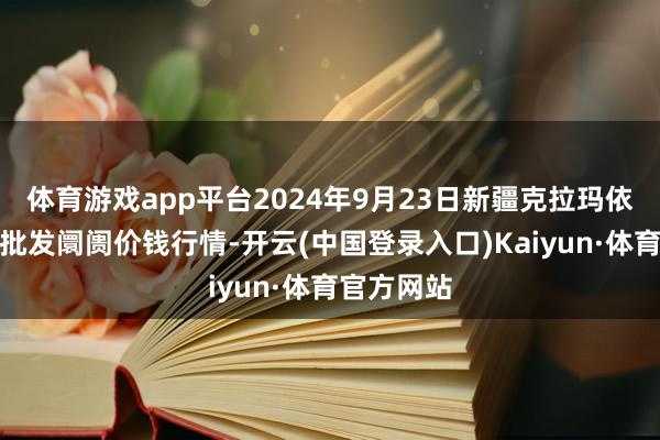 体育游戏app平台2024年9月23日新疆克拉玛依农副家具批发阛阓价钱行情-开云(中国登录入口)Kaiyun·体育官方网站