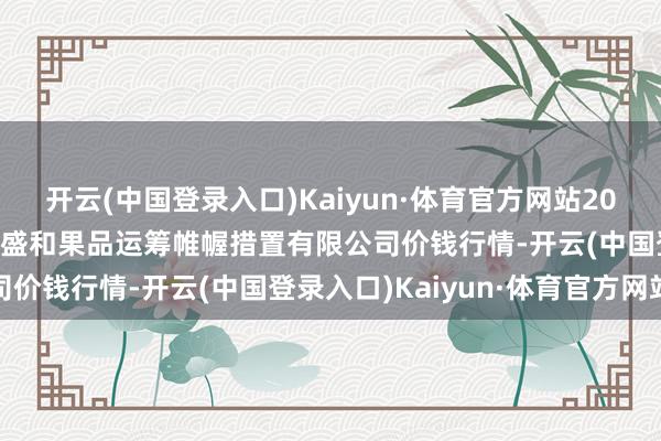 开云(中国登录入口)Kaiyun·体育官方网站2024年9月23日新疆九隆盛和果品运筹帷幄措置有限公司价钱行情-开云(中国登录入口)Kaiyun·体育官方网站