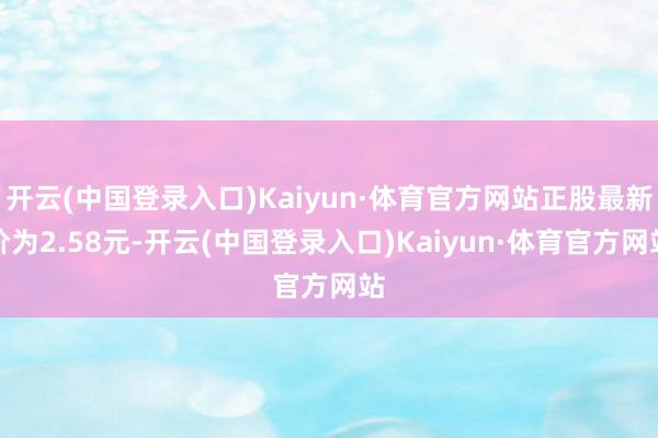 开云(中国登录入口)Kaiyun·体育官方网站正股最新价为2.58元-开云(中国登录入口)Kaiyun·体育官方网站