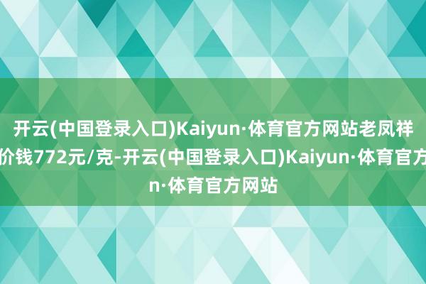 开云(中国登录入口)Kaiyun·体育官方网站老凤祥黄金价钱772元/克-开云(中国登录入口)Kaiyun·体育官方网站