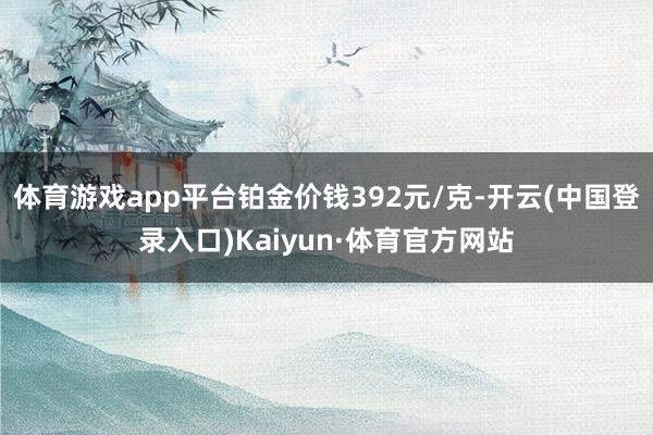 体育游戏app平台铂金价钱392元/克-开云(中国登录入口)Kaiyun·体育官方网站