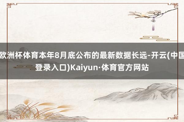 欧洲杯体育本年8月底公布的最新数据长远-开云(中国登录入口)Kaiyun·体育官方网站