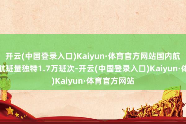 开云(中国登录入口)Kaiyun·体育官方网站国内航路议论实施航班量独特1.7万班次-开云(中国登录入口)Kaiyun·体育官方网站