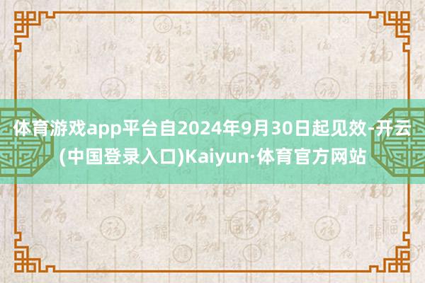 体育游戏app平台自2024年9月30日起见效-开云(中国登录入口)Kaiyun·体育官方网站