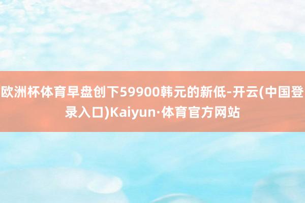 欧洲杯体育早盘创下59900韩元的新低-开云(中国登录入口)Kaiyun·体育官方网站