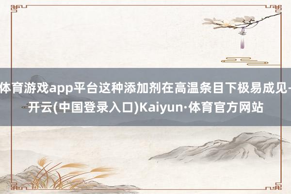 体育游戏app平台这种添加剂在高温条目下极易成见-开云(中国登录入口)Kaiyun·体育官方网站