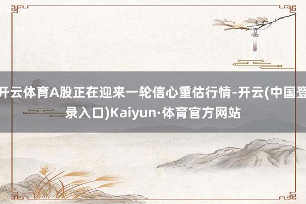 开云体育A股正在迎来一轮信心重估行情-开云(中国登录入口)Kaiyun·体育官方网站