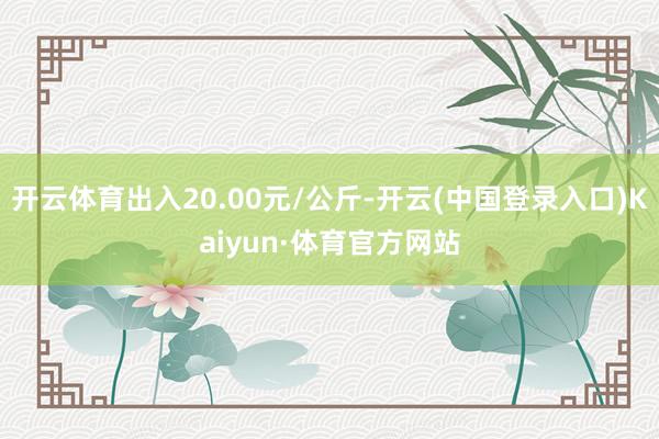 开云体育出入20.00元/公斤-开云(中国登录入口)Kaiyun·体育官方网站