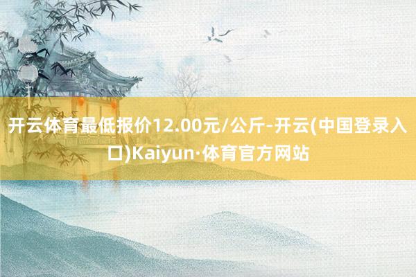 开云体育最低报价12.00元/公斤-开云(中国登录入口)Kaiyun·体育官方网站