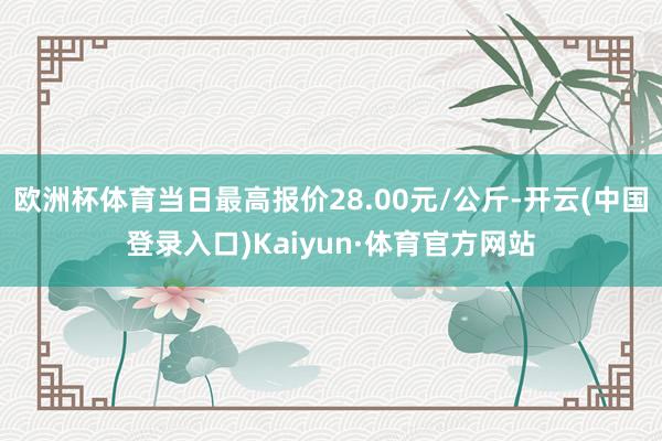 欧洲杯体育当日最高报价28.00元/公斤-开云(中国登录入口)Kaiyun·体育官方网站