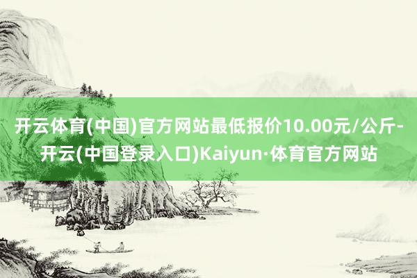 开云体育(中国)官方网站最低报价10.00元/公斤-开云(中国登录入口)Kaiyun·体育官方网站