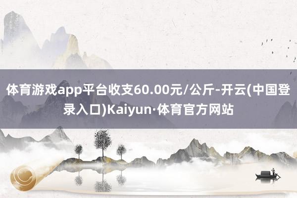 体育游戏app平台收支60.00元/公斤-开云(中国登录入口)Kaiyun·体育官方网站