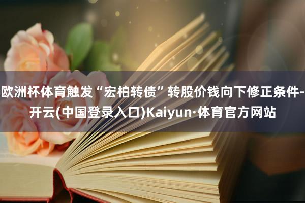 欧洲杯体育触发“宏柏转债”转股价钱向下修正条件-开云(中国登录入口)Kaiyun·体育官方网站