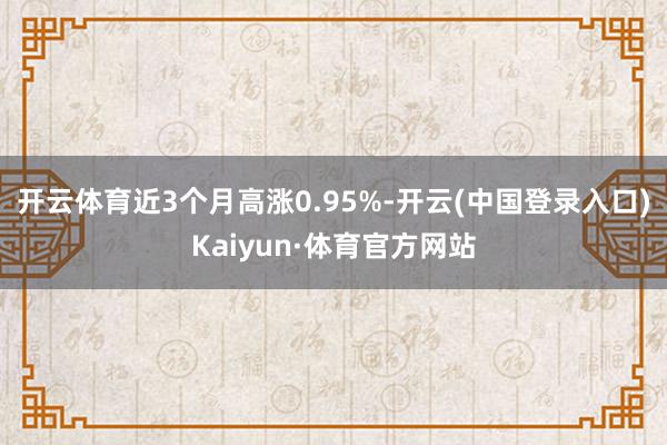 开云体育近3个月高涨0.95%-开云(中国登录入口)Kaiyun·体育官方网站