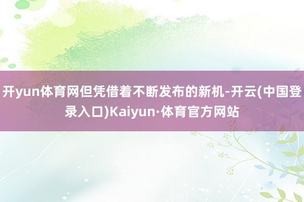 开yun体育网但凭借着不断发布的新机-开云(中国登录入口)Kaiyun·体育官方网站