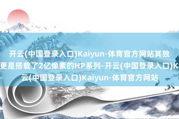 开云(中国登录入口)Kaiyun·体育官方网站其独有的潜望式长焦镜头更是搭载了2亿像素的HP系列-开云(中国登录入口)Kaiyun·体育官方网站