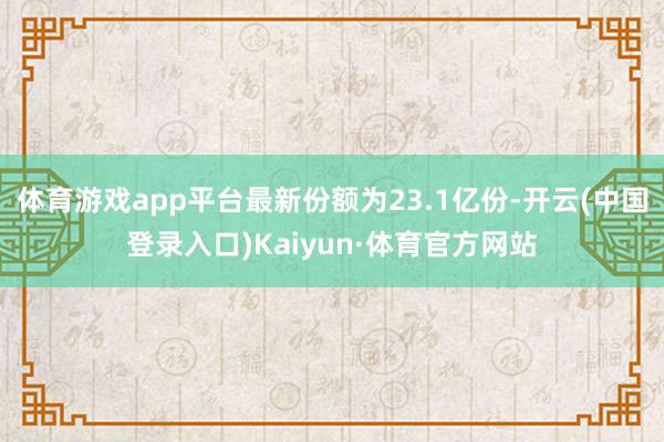 体育游戏app平台最新份额为23.1亿份-开云(中国登录入口)Kaiyun·体育官方网站