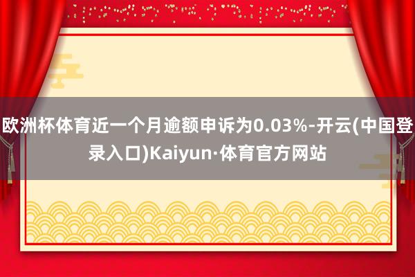 欧洲杯体育近一个月逾额申诉为0.03%-开云(中国登录入口)Kaiyun·体育官方网站