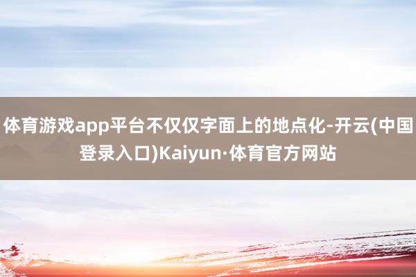 体育游戏app平台不仅仅字面上的地点化-开云(中国登录入口)Kaiyun·体育官方网站