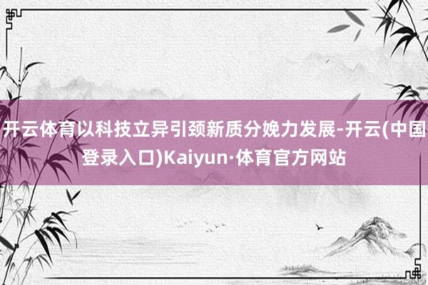 开云体育以科技立异引颈新质分娩力发展-开云(中国登录入口)Kaiyun·体育官方网站